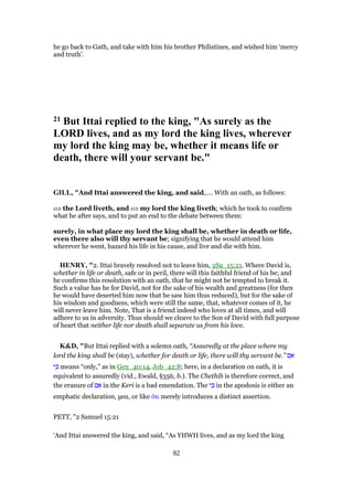 he go back to Gath, and take with him his brother Philistines, and wished him ‘mercy
and truth’.
21 But Ittai replied to the king, "As surely as the
LORD lives, and as my lord the king lives, wherever
my lord the king may be, whether it means life or
death, there will your servant be."
GILL, "And Ittai answered the king, and said,.... With an oath, as follows:
as the Lord liveth, and as my lord the king liveth; which he took to confirm
what he after says, and to put an end to the debate between them:
surely, in what place my lord the king shall be, whether in death or life,
even there also will thy servant be; signifying that he would attend him
wherever he went, hazard his life in his cause, and live and die with him.
HENRY, "2. Ittai bravely resolved not to leave him, 2Sa_15:21. Where David is,
whether in life or death, safe or in peril, there will this faithful friend of his be; and
he confirms this resolution with an oath, that he might not be tempted to break it.
Such a value has he for David, not for the sake of his wealth and greatness (for then
he would have deserted him now that he saw him thus reduced), but for the sake of
his wisdom and goodness, which were still the same, that, whatever comes of it, he
will never leave him. Note, That is a friend indeed who loves at all times, and will
adhere to us in adversity. Thus should we cleave to the Son of David with full purpose
of heart that neither life nor death shall separate us from his love.
K&D, "But Ittai replied with a solemn oath, “Assuredly at the place where my
lord the king shall be (stay), whether for death or life, there will thy servant be.” ‫ם‬ ִ‫א‬
‫י‬ ִⅴ means “only,” as in Gen_40:14, Job_42:8; here, in a declaration on oath, it is
equivalent to assuredly (vid., Ewald, §356, b.). The Chethib is therefore correct, and
the erasure of ‫ם‬ ִ‫א‬ in the Keri is a bad emendation. The ‫י‬ ִⅴ in the apodosis is either an
emphatic declaration, yea, or like ᆋτι merely introduces a distinct assertion.
PETT, "2 Samuel 15:21
‘And Ittai answered the king, and said, “As YHWH lives, and as my lord the king
92
 