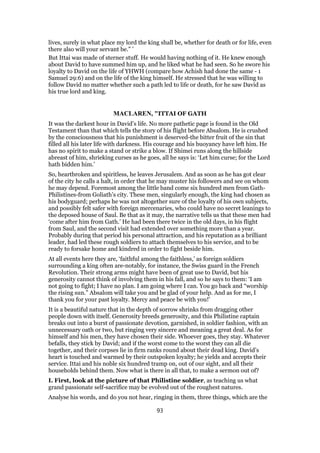 lives, surely in what place my lord the king shall be, whether for death or for life, even
there also will your servant be.” ’
But Ittai was made of sterner stuff. He would having nothing of it. He knew enough
about David to have summed him up, and he liked what he had seen. So he swore his
loyalty to David on the life of YHWH (compare how Achish had done the same - 1
Samuel 29:6) and on the life of the king himself. He stressed that he was willing to
follow David no matter whether such a path led to life or death, for he saw David as
his true lord and king.
MACLAREN, "ITTAI OF GATH
It was the darkest hour in David’s life. No more pathetic page is found in the Old
Testament than that which tells the story of his flight before Absalom. He is crushed
by the consciousness that his punishment is deserved-the bitter fruit of the sin that
filled all his later life with darkness. His courage and his buoyancy have left him. He
has no spirit to make a stand or strike a blow. If Shimei runs along the hillside
abreast of him, shrieking curses as he goes, all he says is: ‘Let him curse; for the Lord
hath bidden him.’
So, heartbroken and spiritless, he leaves Jerusalem. And as soon as he has got clear
of the city he calls a halt, in order that he may muster his followers and see on whom
he may depend. Foremost among the little band come six hundred men from Gath-
Philistines-from Goliath’s city. These men, singularly enough, the king had chosen as
his bodyguard; perhaps he was not altogether sure of the loyalty of his own subjects,
and possibly felt safer with foreign mercenaries, who could have no secret leanings to
the deposed house of Saul. Be that as it may, the narrative tells us that these men had
‘come after him from Gath.’ He had been there twice in the old days, in his flight
from Saul, and the second visit had extended over something more than a year.
Probably during that period his personal attraction, and his reputation as a brilliant
leader, had led these rough soldiers to attach themselves to his service, and to be
ready to forsake home and kindred in order to fight beside him.
At all events here they are, ‘faithful among the faithless,’ as foreign soldiers
surrounding a king often are-notably, for instance, the Swiss guard in the French
Revolution. Their strong arms might have been of great use to David, but his
generosity cannot think of involving them in his fall, and so he says to them: ‘I am
not going to fight; I have no plan. I am going where I can. You go back and “worship
the rising sun.” Absalom will take you and be glad of your help. And as for me, I
thank you for your past loyalty. Mercy and peace be with you!’
It is a beautiful nature that in the depth of sorrow shrinks from dragging other
people down with itself. Generosity breeds generosity, and this Philistine captain
breaks out into a burst of passionate devotion, garnished, in soldier fashion, with an
unnecessary oath or two, but ringing very sincere and meaning a great deal. As for
himself and his men, they have chosen their side. Whoever goes, they stay. Whatever
befalls, they stick by David; and if the worst come to the worst they can all die
together, and their corpses lie in firm ranks round about their dead king. David’s
heart is touched and warmed by their outspoken loyalty; he yields and accepts their
service. Ittai and his noble six hundred tramp on, out of our sight, and all their
households behind them. Now what is there in all that, to make a sermon out of?
I. First, look at the picture of that Philistine soldier, as teaching us what
grand passionate self-sacrifice may be evolved out of the roughest natures.
Analyse his words, and do you not hear, ringing in them, three things, which are the
93
 