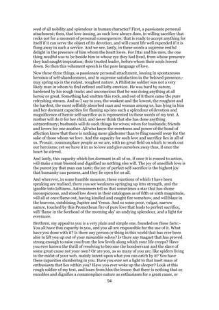 seed of all nobility and splendour in human character? First, a passionate personal
attachment; then, that love issuing, as such love always does, in willing sacrifice that
recks not for a moment of personal consequences; that is ready to accept anything for
itself if it can serve the object of its devotion, and will count life well expended if it is
flung away in such a service. And we see, lastly, in these words a supreme restful
delight in the presence of him whom the heart loves. For Ittai and his men, the one
thing needful was to be beside him in whose eye they had lived, from whose presence
they had caught inspiration; their trusted leader, before whom their souls bowed
down. So then this vehement speech is the pure language of love.
Now these three things,-a passionate personal attachment, issuing in spontaneous
heroism of self-abandonment, and in supreme satisfaction in the beloved presence,-
may spring up in the rudest, roughest nature. A Philistine soldier was not a very
likely man in whom to find refined and lofty emotion. He was hard by nature,
hardened by his rough trade; and unconscious that he was doing anything at all
heroic or great. Something had smitten this rock, and out of it there came the pure
refreshing stream. And so I say to you, the weakest and the lowest, the roughest and
the hardest, the most selfishly absorbed man and woman among us, has lying in him
and her dormant capacities for flaming up into such a splendour of devotion and
magnificence of heroic self-sacrifice as is represented in these words of my text. A
mother will do it for her child, and never think that she has done anything
extraordinary; husbands will do such things for wives; wives for husbands; friends
and lovers for one another. All who know the sweetness and power of the bond of
affection know that there is nothing more gladsome than to fling oneself away for the
sake of those whom we love. And the capacity for such love and sacrifice lies in all of
us. Prosaic, commonplace people as we are, with no great field on which to work out
our heroisms; yet we have it in us to love and give ourselves away thus, if once the
heart be stirred.
And lastly, this capacity which lies dormant in all of us, if once it is roused to action,
will make a man blessed and dignified as nothing else will. The joy of unselfish love is
the purest joy that man can taste; the joy of perfect self-sacrifice is the highest joy
that humanity can possess, and they lie open for us all.
And wherever, in some humble measure, these emotions of which I have been
speaking are realised, there you see weakness springing up into strength, and the
ignoble into loftiness. Astronomers tell us that sometimes a star that has shone
inconspicuous, and stood low down in their catalogues as of fifth or sixth magnitude,
will all at once flame out, having kindled and caught fire somehow, and will blaze in
the heavens, outshining Jupiter and Venus. And so some poor, vulgar, narrow
nature, touched by this Promethean fire of pure love that leads to perfect sacrifice,
will ‘flame in the forehead of the morning sky’ an undying splendour, and a light for
evermore.
Brethren, my appeal to you is a very plain and simple one, founded on these facts:-
You all have that capacity in you, and you all are responsible for the use of it. What
have you done with it? Is there any person or thing in this world that has ever been
able to lift you up out of your miserable selves? Is there any magnet that has proved
strong enough to raise you from the low levels along which your life creeps? Have
you ever known the thrill of resolving to become the bondservant and the slave of
some great cause not your own? Or are you, as so many of you are, like spiders living
in the midst of your web, mainly intent upon what you can catch by it? You have
these capacities slumbering in you. Have you ever set a light to that inert mass of
enthusiasm that lies within you? Have you ever woke up the sleeper? Look at this
rough soldier of my text, and learn from him the lesson that there is nothing that so
ennobles and dignifies a commonplace nature as enthusiasm for a great cause, or
94
 