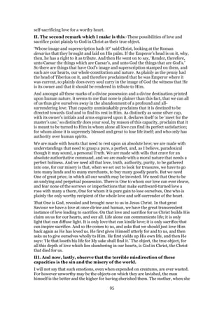 self-sacrificing love for a worthy heart.
II. The second remark which I make is this:-These possibilities of love and
sacrifice point plainly to God in Christ as their true object.
‘Whose image and superscription hath it?’ said Christ, looking at the Roman
denarius that they brought and laid on His palm. If the Emperor’s head is on it, why,
then, he has a right to it as tribute. And then He went on to say, ‘Render, therefore,
unto Caesar the things which are Caesar’s, and unto God the things that are God’s.’
So there are things that have God’s image and superscription stamped on them, and
such are our hearts, our whole constitution and nature. As plainly as the penny had
the head of Tiberius on it, and therefore proclaimed that he was Emperor where it
was current, so plainly does every soul carry in the image of God the witness that He
is its owner and that it should be rendered in tribute to Him.
And amongst all these marks of a divine possession and a divine destination printed
upon human nature, it seems to me that none is plainer than this fact, that we can all
of us thus give ourselves away in the abandonment of a profound and all-
surrendering love. That capacity unmistakably proclaims that it is destined to be
directed towards God and to find its rest in Him. As distinctly as some silver cup,
with its owner’s initials and arms engraved upon it, declares itself to be ‘meet for the
master’s use,’ so distinctly does your soul, by reason of this capacity, proclaim that it
is meant to be turned to Him in whom alone all love can find its perfect satisfaction;
for whom alone it is supremely blessed and great to lose life itself; and who only has
authority over human spirits.
We are made with hearts that need to rest upon an absolute love; we are made with
understandings that need to grasp a pure, a perfect, and, as I believe, paradoxical
though it may sound, a personal Truth. We are made with wills that crave for an
absolute authoritative command, and we are made with a moral nature that needs a
perfect holiness. And we need all that love, truth, authority, purity, to be gathered
into one, for our misery is that, when we set out to look for treasures, we have to go
into many lands and to many merchants, to buy many goodly pearls. But we need
One of great price, in which all our wealth may be invested. We need that One to be
an undying and perpetual possession. There is One to whom our love can ever cleave,
and fear none of the sorrows or imperfections that make earthward-turned love a
rose with many a thorn, One for whom it is pure gain to lose ourselves, One who is
plainly the only worthy recipient of the whole love and self-surrender of the heart.
That One is God, revealed and brought near to us in Jesus Christ. In that great
Saviour we have a love at once divine and human, we have the great transcendent
instance of love leading to sacrifice. On that love and sacrifice for us Christ builds His
claim on us for our hearts, and our all. Life alone can communicate life; it is only
light that can diffuse light. It is only love that can kindle love; it is only sacrifice that
can inspire sacrifice. And so He comes to us, and asks that we should just love Him
back again as He has loved us. He first gives Himself utterly for and to us, and then
asks us to give ourselves wholly to Him. He first yields up His own life, and then He
says: ‘He that loseth his life for My sake shall find it.’ The object, the true object, for
all this depth of love which lies slumbering in our hearts, is God in Christ, the Christ
that died for us.
III. And now, lastly, observe that the terrible misdirection of these
capacities is the sin and the misery of the world.
I will not say that such emotions, even when expended on creatures, are ever wasted.
For however unworthy may be the objects on which they are lavished, the man
himself is the better and the higher for having cherished them. The mother, when she
95
 
