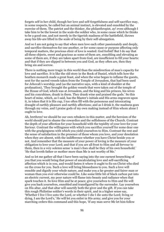 forgets self in her child, though her love and self-forgetfulness and self-sacrifice may,
in some respects, be called but an animal instinct, is elevated and ennobled by the
exercise of them. The patriot and the thinker, the philanthropist, ay! even-although I
take him to be the lowest in the scale-the soldier who, in some cause which he thinks
to be a good one, and not merely in the tigerish madness of the battlefield, throws
away his life-are lifted in the scale of being by their self-abnegation.
And so I am not going to say that when men love each other passionately and deeply,
and sacrifice themselves for one another, or for some cause or purpose affecting only
temporal matters, the precious elixir of love is wasted. God forbid! But I do say that
all these objects, sweet and gracious as some of them are, ennobling and elevating as
some of them are, if they are taken apart from God, are insufficient to fill your hearts:
and that if they are slipped in between you and God, as they often are, then they
bring sin and sorrow.
There is nothing more tragic in this world than the misdirection of man’s capacity for
love and sacrifice. It is like the old story in the Book of Daniel, which tells how the
heathen monarch made a great feast, and when the wine began to inflame the guests,
sent for the sacred vessels taken from the Temple of Jerusalem, that had been used
for Jehovah’s worship; and (as the narrative says, with a kind of shudder at the
profanation), ‘They brought the golden vessels that were taken out of the temple of
the House of God, which was at Jerusalem, and the king and his princes, his wives
and his concubines, drank in them. They drank wine and praised the gods.’ So this
heart of mine, which, as I said, has the Master’s initials and His arms engraven upon
it, in token that it is His cup, I too often fill with the poisonous and intoxicating
draught of earthly pleasure and earthly affections; and as I drink it, the madness goes
through my veins, and I praise gods of my own making instead of Him whom alone I
ought to love.
Ah, brethren! we should be our own rebukers in this matter, and the heroism of the
world should put to shame the cowardice and the selfishness of the Church. Contrast
the depth of your affection for your household with the tepidity of your love for your
Saviour. Contrast the willingness with which you sacrifice yourself for some dear one
with the grudgingness with which you yield yourselves to Him. Contrast the rest and
the sense of satisfaction in the presence of those whom you love, and your desolation
when they are absent, with the indifference whether you have Christ beside you or
not. And remember that the measure of your power of loving is the measure of your
obligation to love your Lord; and that if you are all frost to Him and all fervour to
them, then in a very solemn sense ‘a man’s foes shall be they of his own household.’
‘He that loveth father or mother more than Me is not worthy of Me.’
And so let me gather all that I have been saying into the one earnest beseeching of
you that you would bring that power of uncalculating love and self-sacrificing
affection which is in you, and would fasten it where it ought to fix-on Christ who died
on the cross for you. Such a love will bring blessedness to you. Such a love will
ennoble and dignify your whole nature, and make you a far greater and fairer man or
woman than you ever otherwise could be. Like some little bit of black carbon put into
an electric current, my poor nature will flame into beauty and radiance when that
spark touches it. So love Him and be at peace; give yourselves to Him and He will
give you back yourselves, ennobled and transfigured by the surrender. Lay yourselves
on His altar, and that altar will sanctify both the giver and the gift. If you can take
this rough Philistine soldier’s words in their spirit, and in a higher sense say,
‘Whether I live I live unto the Lord, or whether I die I die unto the Lord; living or
dying, I am the Lord’s,’ He will let you enlist in His army; and give you for your
marching orders this command and this hope, ‘If any man serve Me let him follow
96
 