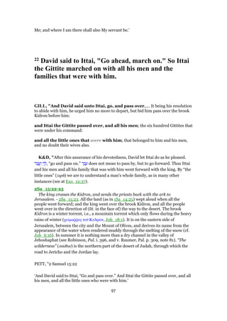 Me; and where I am there shall also My servant be.’
22 David said to Ittai, "Go ahead, march on." So Ittai
the Gittite marched on with all his men and the
families that were with him.
GILL, "And David said unto Ittai, go, and pass over,.... It being his resolution
to abide with him, he urged him no more to depart, but bid him pass over the brook
Kidron before him:
and Ittai the Gittite passed over, and all his men; the six hundred Gittites that
were under his command:
and all the little ones that were with him; that belonged to him and his men,
and no doubt their wives also.
K&D, "After this assurance of his devotedness, David let Ittai do as he pleased.
‫ּר‬‫ב‬ ֲ‫ע‬ַ‫ו‬ ְ‫ך‬ ֵ‫,ל‬ “go and pass on.” ‫ר‬ ַ‫ב‬ ָ‫ע‬ does not mean to pass by, but to go forward. Thus Ittai
and his men and all his family that was with him went forward with the king. By “the
little ones” (taph) we are to understand a man's whole family, as in many other
instances (see at Exo_12:37).
2Sa_15:22-23
The king crosses the Kidron, and sends the priests back with the ark to
Jerusalem. - 2Sa_15:23. All the land (as in 1Sa_14:25) wept aloud when all the
people went forward; and the king went over the brook Kidron, and all the people
went over in the direction of (lit. in the face of) the way to the desert. The brook
Kidron is a winter torrent, i.e., a mountain torrent which only flows during the heavy
rains of winter (χείµαሜምος τοሞ Κεδρών, Joh_18:1). It is on the eastern side of
Jerusalem, between the city and the Mount of Olives, and derives its name from the
appearance of the water when rendered muddy through the melting of the snow (cf.
Job_6:16). In summer it is nothing more than a dry channel in the valley of
Jehoshaphat (see Robinson, Pal. i. 396, and v. Raumer, Pal. p. 309, note 81). “The
wilderness” (midbar) is the northern part of the desert of Judah, through which the
road to Jericho and the Jordan lay.
PETT, "2 Samuel 15:22
‘And David said to Ittai, “Go and pass over.” And Ittai the Gittite passed over, and all
his men, and all the little ones who were with him.’
97
 