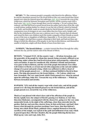 HENRY, "V. The common people's sympathy with David in his affliction. When
he and his attendants passed over the brook Kidron (the very same brook that Christ
passed over when he entered upon his sufferings, Joh_18:1), towards the way of the
wilderness, which lay between Jerusalem and Jericho, all the country wept with a
loud voice, 2Sa_15:23. Cause enough there was for weeping, 1. To see a prince thus
reduced, one that had lived so great forced from his palace and in fear of his life, with
a small retinue seeking shelter in a desert, to see the city of David, which he himself
won, built, and fortified, made an unsafe abode for David himself. It would move the
compassion even of strangers to see a man fallen thus low from such a height, and
this by the wickedness of his own son; a piteous case it was. Parents that are abused
and ruined by their own children merit the tender sympathy of their friends as much
as any of the sons or daughters of affliction. Especially, 2. To see their own prince
thus wronged, who had been so great a blessing to their land, and had not done any
thing to forfeit the affections of his people; to see him in this distress, and themselves
unable to help him, might well draw floods of tears from their eyes.
JAMISON, "the brook Kidron — a winter torrent that flows through the valley
between the city and the eastern side of the Mount of Olives.
BENSON, "2 Samuel 15:23. All the country wept — All about Jerusalem, and
the generality of the people by whom they passed, being extremely afflicted to see
their king, under whom they had lived in great peace and prosperity, reduced to
such extremities. It must be considered, that Absalom’s friends and partisans
were gone to him to Hebron, and the rest of the people thereabouts were either
well-wishers to David, or at least moved with compassion at the sad and sudden
change of so great and good a king, which was sufficient to affect a heart of
stone. All the people passed over — All that continued faithful to David in those
parts. The king also passed over the brook Kidron — Or Cedron, which was
near Jerusalem. The very same brook which Christ passed over, when he entered
upon his sufferings, John 18:1. Toward the way of the wilderness — Which lay
between Jerusalem and Jericho.
HAWKER, "(23) And all the country wept with a loud voice, and all the people
passed over: the king also himself passed over the brook Kidron, and all the
people passed over, toward the way of the wilderness.
Much as I am pleased with what is here said of the affection of the people to
David, I gladly leave the subject of David's passing over Kidron, to view thee,
thou dear Redeemer, accompanied with thy chosen few, going over the very same
memorable brook, in the night of thy sufferings, when thou enteredst into the
garden. Had my soul seen thee, dearest Jesus, in that awful hour; and had I then
known what through thy gracious teachings I now know, that that Kidron's
brook, into which all the black, polluted waters, emptied themselves from the
sacrifices of the temple, was typical of the guilt and defilement of my soul, which
is poured upon thee; Oh! how should I, like the people following David, have
lifted up my voice and wept. John 18:1.
99
 
