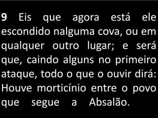 9 Eis que agora está ele
escondido nalguma cova, ou em
qualquer outro lugar; e será
que, caindo alguns no primeiro
ataque, todo o que o ouvir dirá:
Houve morticínio entre o povo
que segue a Absalão.
 