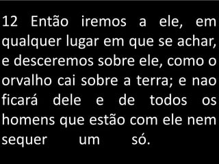 12 Então iremos a ele, em
qualquer lugar em que se achar,
e desceremos sobre ele, como o
orvalho cai sobre a terra; e nao
ficará dele e de todos os
homens que estão com ele nem
sequer um só.
 