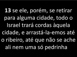 13 se ele, porém, se retirar
para alguma cidade, todo o
Israel trará cordas àquela
cidade, e arrastá-la-emos até
o ribeiro, até que não se ache
ali nem uma só pedrinha
 