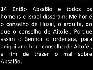 14 Então Absalão e todos os
homens e Israel disseram: Melhor é
o conselho de Husai, o arquita, do
que o conselho de Aitofel: Porque
assim o Senhor o ordenara, para
aniquilar o bom conselho de Aitofel,
a fim de trazer o mal sobre
Absalão.
 