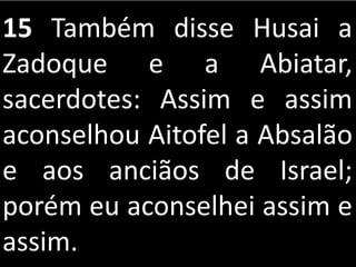 15 Também disse Husai a
Zadoque e a Abiatar,
sacerdotes: Assim e assim
aconselhou Aitofel a Absalão
e aos anciãos de Israel;
porém eu aconselhei assim e
assim.
 