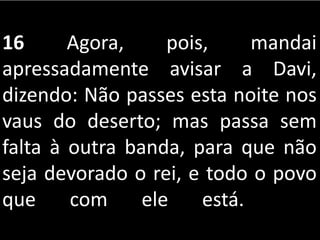 16 Agora, pois, mandai
apressadamente avisar a Davi,
dizendo: Não passes esta noite nos
vaus do deserto; mas passa sem
falta à outra banda, para que não
seja devorado o rei, e todo o povo
que com ele está.
 