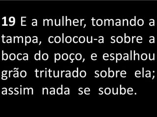 19 E a mulher, tomando a
tampa, colocou-a sobre a
boca do poço, e espalhou
grão triturado sobre ela;
assim nada se soube.
 