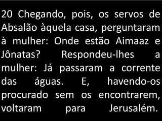 20 Chegando, pois, os servos de
Absalão àquela casa, perguntaram
à mulher: Onde estão Aimaaz e
Jônatas? Respondeu-lhes a
mulher: Já passaram a corrente
das águas. E, havendo-os
procurado sem os encontrarem,
voltaram para Jerusalém.
 