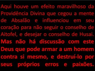 Aqui houve um efeito maravilhoso da
Providência Divina que cegou a mente
de Absalão e influenciou em seu
coração para não seguir o conselho de
Aitofel, e desejar o conselho de Husai.
Mas não há discussão com este
Deus que pode armar a um homem
contra si mesmo, e destruí-lo por
seus próprios erros e paixões.
 
