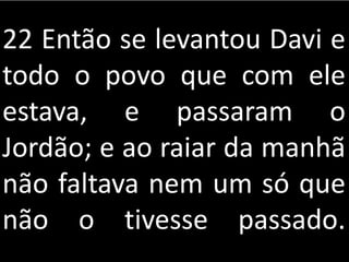 22 Então se levantou Davi e
todo o povo que com ele
estava, e passaram o
Jordão; e ao raiar da manhã
não faltava nem um só que
não o tivesse passado.
 
