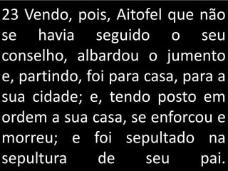 23 Vendo, pois, Aitofel que não
se havia seguido o seu
conselho, albardou o jumento
e, partindo, foi para casa, para a
sua cidade; e, tendo posto em
ordem a sua casa, se enforcou e
morreu; e foi sepultado na
sepultura de seu pai.
 