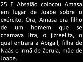 25 E Absalão colocou Amasa
em lugar de Joabe sobre o
exército. Ora, Amasa era filho
de um homem que se
chamava Itra, o jizreelita, o
qual entrara a Abigail, filha de
Naás e irmã de Zeruia, mãe de
Joabe.
 