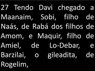 27 Tendo Davi chegado a
Maanaim, Sobi, filho de
Naás, de Rabá dos filhos de
Amom, e Maquir, filho de
Amiel, de Lo-Debar, e
Barzilai, o gileadita, de
Rogelim,
 