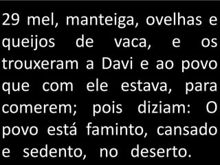 29 mel, manteiga, ovelhas e
queijos de vaca, e os
trouxeram a Davi e ao povo
que com ele estava, para
comerem; pois diziam: O
povo está faminto, cansado
e sedento, no deserto.
 