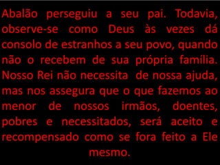 Abalão perseguiu a seu pai. Todavia,
observe-se como Deus às vezes dá
consolo de estranhos a seu povo, quando
não o recebem de sua própria família.
Nosso Rei não necessita de nossa ajuda,
mas nos assegura que o que fazemos ao
menor de nossos irmãos, doentes,
pobres e necessitados, será aceito e
recompensado como se fora feito a Ele
mesmo.
 