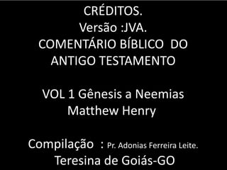 CRÉDITOS.
Versão :JVA.
COMENTÁRIO BÍBLICO DO
ANTIGO TESTAMENTO
VOL 1 Gênesis a Neemias
Matthew Henry
Compilação : Pr. Adonias Ferreira Leite.
Teresina de Goiás-GO
 