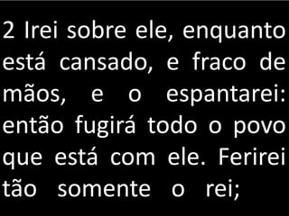 2 Irei sobre ele, enquanto
está cansado, e fraco de
mãos, e o espantarei:
então fugirá todo o povo
que está com ele. Ferirei
tão somente o rei;
 