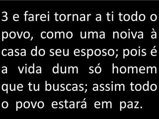 3 e farei tornar a ti todo o
povo, como uma noiva à
casa do seu esposo; pois é
a vida dum só homem
que tu buscas; assim todo
o povo estará em paz.
 