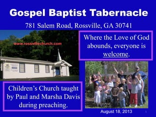1
Gospel Baptist Tabernacle
781 Salem Road, Rossville, GA 30741
Where the Love of God
abounds, everyone is
welcome.
Children’s Church taught
by Paul and Marsha Davis
during preaching.
www.rossvillechurch.com
August 18, 2013
 