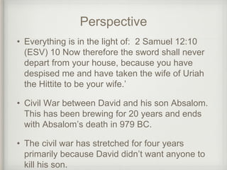 Perspective
• Everything is in the light of: 2 Samuel 12:10
(ESV) 10 Now therefore the sword shall never
depart from your house, because you have
despised me and have taken the wife of Uriah
the Hittite to be your wife.’
• Civil War between David and his son Absalom.
This has been brewing for 20 years and ends
with Absalom’s death in 979 BC.
• The civil war has stretched for four years
primarily because David didn’t want anyone to
kill his son.
 