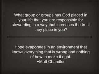 What group or groups has God placed in
your life that you are responsible for
stewarding in a way that increases the trust
they place in you?
Hope evaporates in an environment that
knows everything that is wrong and nothing
of how to make it right.
~Matt Chandler
 