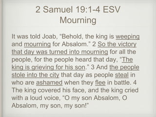 2 Samuel 19:1-4 ESV
Mourning
It was told Joab, “Behold, the king is weeping
and mourning for Absalom.” 2 So the victory
that day was turned into mourning for all the
people, for the people heard that day, “The
king is grieving for his son.” 3 And the people
stole into the city that day as people steal in
who are ashamed when they flee in battle. 4
The king covered his face, and the king cried
with a loud voice, “O my son Absalom, O
Absalom, my son, my son!”
 