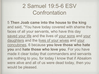2 Samuel 19:5-6 ESV
Confrontation
5 Then Joab came into the house to the king
and said, “You have today covered with shame the
faces of all your servants, who have this day
saved your life and the lives of your sons and your
daughters and the lives of your wives and your
concubines, 6 because you love those who hate
you and hate those who love you. For you have
made it clear today that commanders and servants
are nothing to you, for today I know that if Absalom
were alive and all of us were dead today, then you
would be pleased.
 