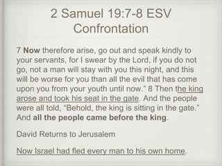 2 Samuel 19:7-8 ESV
Confrontation
7 Now therefore arise, go out and speak kindly to
your servants, for I swear by the Lord, if you do not
go, not a man will stay with you this night, and this
will be worse for you than all the evil that has come
upon you from your youth until now.” 8 Then the king
arose and took his seat in the gate. And the people
were all told, “Behold, the king is sitting in the gate.”
And all the people came before the king.
David Returns to Jerusalem
Now Israel had fled every man to his own home.
 