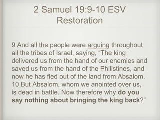 2 Samuel 19:9-10 ESV
Restoration
9 And all the people were arguing throughout
all the tribes of Israel, saying, “The king
delivered us from the hand of our enemies and
saved us from the hand of the Philistines, and
now he has fled out of the land from Absalom.
10 But Absalom, whom we anointed over us,
is dead in battle. Now therefore why do you
say nothing about bringing the king back?”
 