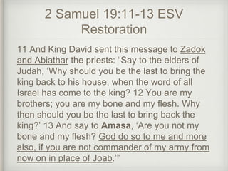 2 Samuel 19:11-13 ESV
Restoration
11 And King David sent this message to Zadok
and Abiathar the priests: “Say to the elders of
Judah, ‘Why should you be the last to bring the
king back to his house, when the word of all
Israel has come to the king? 12 You are my
brothers; you are my bone and my flesh. Why
then should you be the last to bring back the
king?’ 13 And say to Amasa, ‘Are you not my
bone and my flesh? God do so to me and more
also, if you are not commander of my army from
now on in place of Joab.’”
 