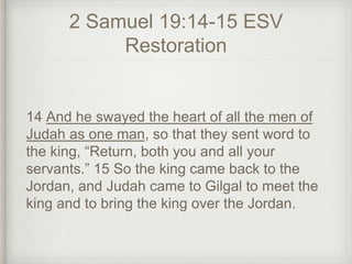 2 Samuel 19:14-15 ESV
Restoration
14 And he swayed the heart of all the men of
Judah as one man, so that they sent word to
the king, “Return, both you and all your
servants.” 15 So the king came back to the
Jordan, and Judah came to Gilgal to meet the
king and to bring the king over the Jordan.
 