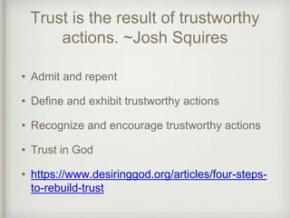 Trust is the result of trustworthy
actions. ~Josh Squires
• Admit and repent
• Define and exhibit trustworthy actions
• Recognize and encourage trustworthy actions
• Trust in God
• https://www.desiringgod.org/articles/four-steps-
to-rebuild-trust
 