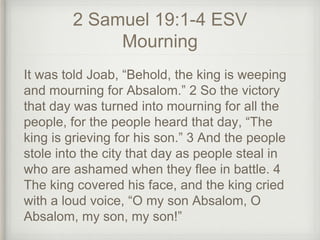 2 Samuel 19:1-4 ESV
Mourning
It was told Joab, “Behold, the king is weeping
and mourning for Absalom.” 2 So the victory
that day was turned into mourning for all the
people, for the people heard that day, “The
king is grieving for his son.” 3 And the people
stole into the city that day as people steal in
who are ashamed when they flee in battle. 4
The king covered his face, and the king cried
with a loud voice, “O my son Absalom, O
Absalom, my son, my son!”
 