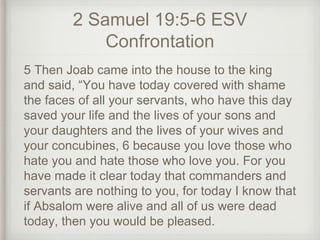 2 Samuel 19:5-6 ESV
Confrontation
5 Then Joab came into the house to the king
and said, “You have today covered with shame
the faces of all your servants, who have this day
saved your life and the lives of your sons and
your daughters and the lives of your wives and
your concubines, 6 because you love those who
hate you and hate those who love you. For you
have made it clear today that commanders and
servants are nothing to you, for today I know that
if Absalom were alive and all of us were dead
today, then you would be pleased.
 