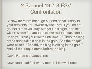 2 Samuel 19:7-8 ESV
Confrontation
7 Now therefore arise, go out and speak kindly to
your servants, for I swear by the Lord, if you do not
go, not a man will stay with you this night, and this
will be worse for you than all the evil that has come
upon you from your youth until now.” 8 Then the king
arose and took his seat in the gate. And the people
were all told, “Behold, the king is sitting in the gate.”
And all the people came before the king.
David Returns to Jerusalem
Now Israel had fled every man to his own home.
 
