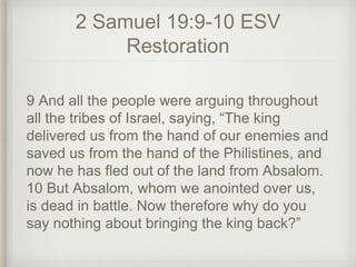 2 Samuel 19:9-10 ESV
Restoration
9 And all the people were arguing throughout
all the tribes of Israel, saying, “The king
delivered us from the hand of our enemies and
saved us from the hand of the Philistines, and
now he has fled out of the land from Absalom.
10 But Absalom, whom we anointed over us,
is dead in battle. Now therefore why do you
say nothing about bringing the king back?”
 