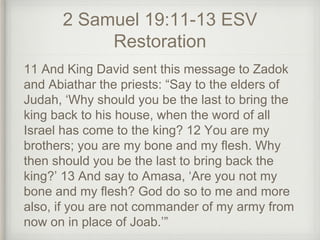 2 Samuel 19:11-13 ESV
Restoration
11 And King David sent this message to Zadok
and Abiathar the priests: “Say to the elders of
Judah, ‘Why should you be the last to bring the
king back to his house, when the word of all
Israel has come to the king? 12 You are my
brothers; you are my bone and my flesh. Why
then should you be the last to bring back the
king?’ 13 And say to Amasa, ‘Are you not my
bone and my flesh? God do so to me and more
also, if you are not commander of my army from
now on in place of Joab.’”
 
