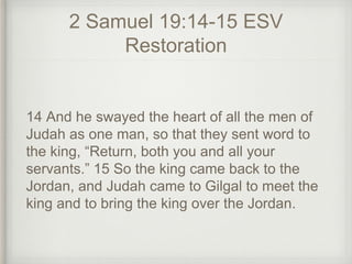 2 Samuel 19:14-15 ESV
Restoration
14 And he swayed the heart of all the men of
Judah as one man, so that they sent word to
the king, “Return, both you and all your
servants.” 15 So the king came back to the
Jordan, and Judah came to Gilgal to meet the
king and to bring the king over the Jordan.
 