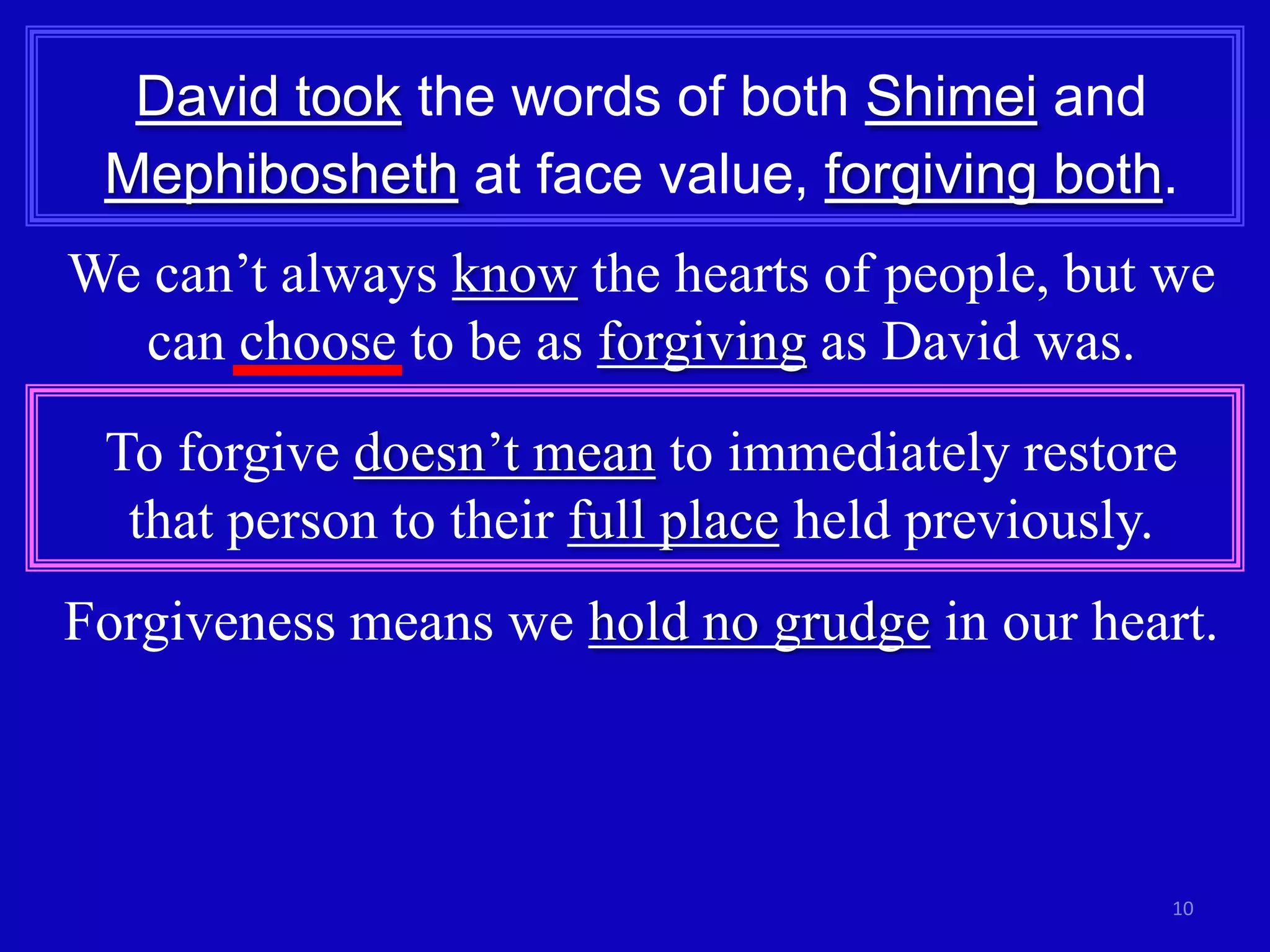 10
David took the words of both Shimei and
Mephibosheth at face value, forgiving both.
We can’t always know the hearts of people, but we
can choose to be as forgiving as David was.
To forgive doesn’t mean to immediately restore
that person to their full place held previously.
Forgiveness means we hold no grudge in our heart.
 