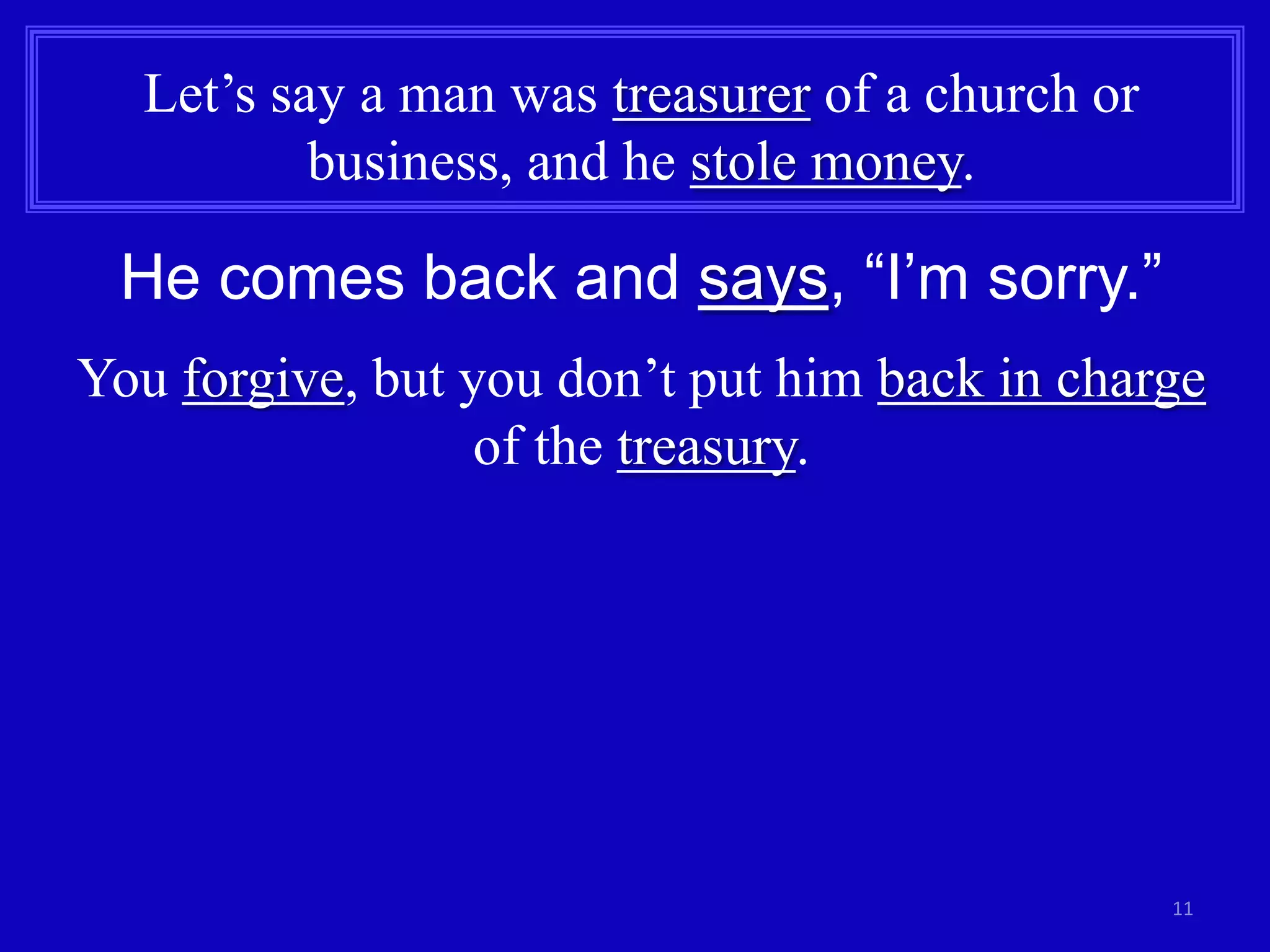 11
Let’s say a man was treasurer of a church or
business, and he stole money.
He comes back and says, “I’m sorry.”
You forgive, but you don’t put him back in charge
of the treasury.
 