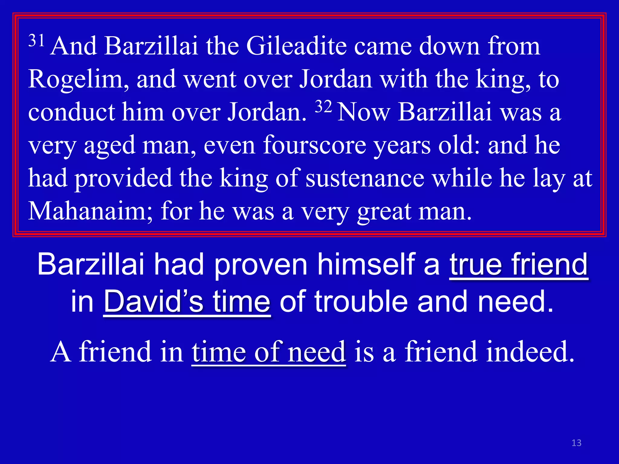 13
31 And Barzillai the Gileadite came down from
Rogelim, and went over Jordan with the king, to
conduct him over Jordan. 32 Now Barzillai was a
very aged man, even fourscore years old: and he
had provided the king of sustenance while he lay at
Mahanaim; for he was a very great man.
Barzillai had proven himself a true friend
in David’s time of trouble and need.
A friend in time of need is a friend indeed.
 