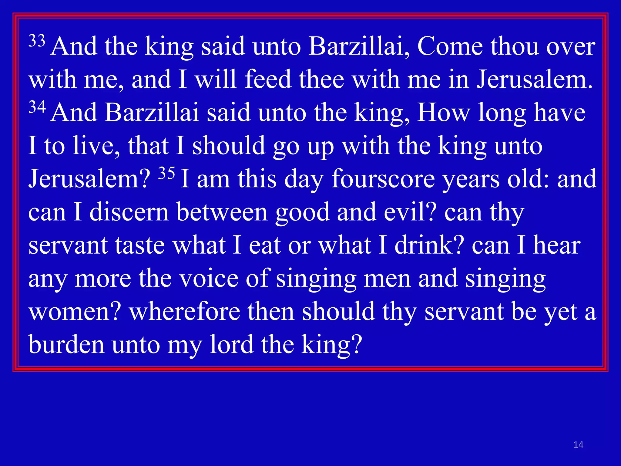 14
33 And the king said unto Barzillai, Come thou over
with me, and I will feed thee with me in Jerusalem.
34 And Barzillai said unto the king, How long have
I to live, that I should go up with the king unto
Jerusalem? 35 I am this day fourscore years old: and
can I discern between good and evil? can thy
servant taste what I eat or what I drink? can I hear
any more the voice of singing men and singing
women? wherefore then should thy servant be yet a
burden unto my lord the king?
 