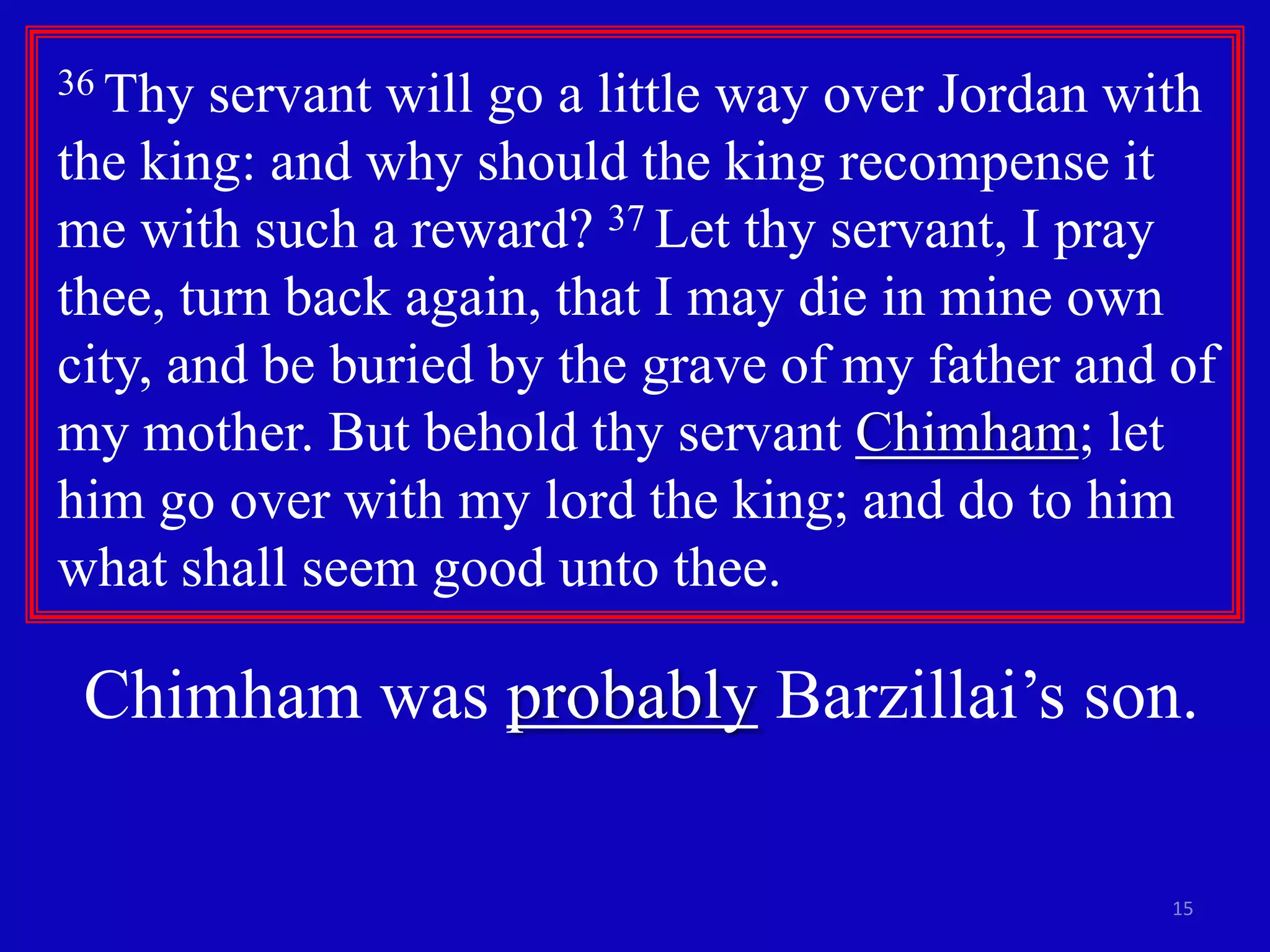 15
36 Thy servant will go a little way over Jordan with
the king: and why should the king recompense it
me with such a reward? 37 Let thy servant, I pray
thee, turn back again, that I may die in mine own
city, and be buried by the grave of my father and of
my mother. But behold thy servant Chimham; let
him go over with my lord the king; and do to him
what shall seem good unto thee.
Chimham was probably Barzillai’s son.
 