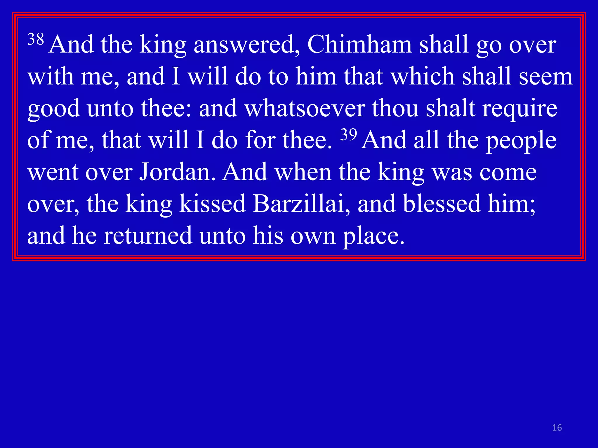 16
38 And the king answered, Chimham shall go over
with me, and I will do to him that which shall seem
good unto thee: and whatsoever thou shalt require
of me, that will I do for thee. 39 And all the people
went over Jordan. And when the king was come
over, the king kissed Barzillai, and blessed him;
and he returned unto his own place.
 