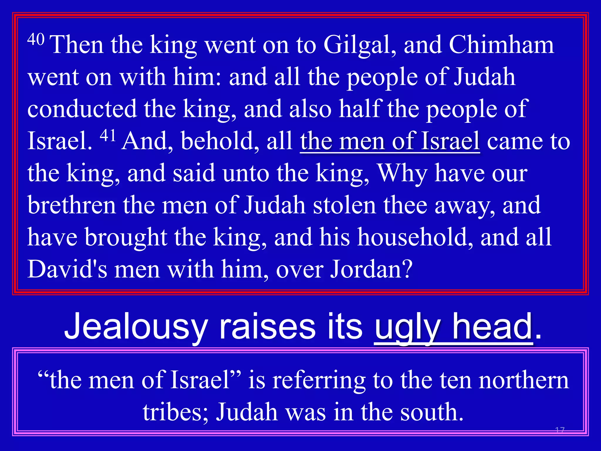 17
40 Then the king went on to Gilgal, and Chimham
went on with him: and all the people of Judah
conducted the king, and also half the people of
Israel. 41 And, behold, all the men of Israel came to
the king, and said unto the king, Why have our
brethren the men of Judah stolen thee away, and
have brought the king, and his household, and all
David's men with him, over Jordan?
Jealousy raises its ugly head.
“the men of Israel” is referring to the ten northern
tribes; Judah was in the south.
 