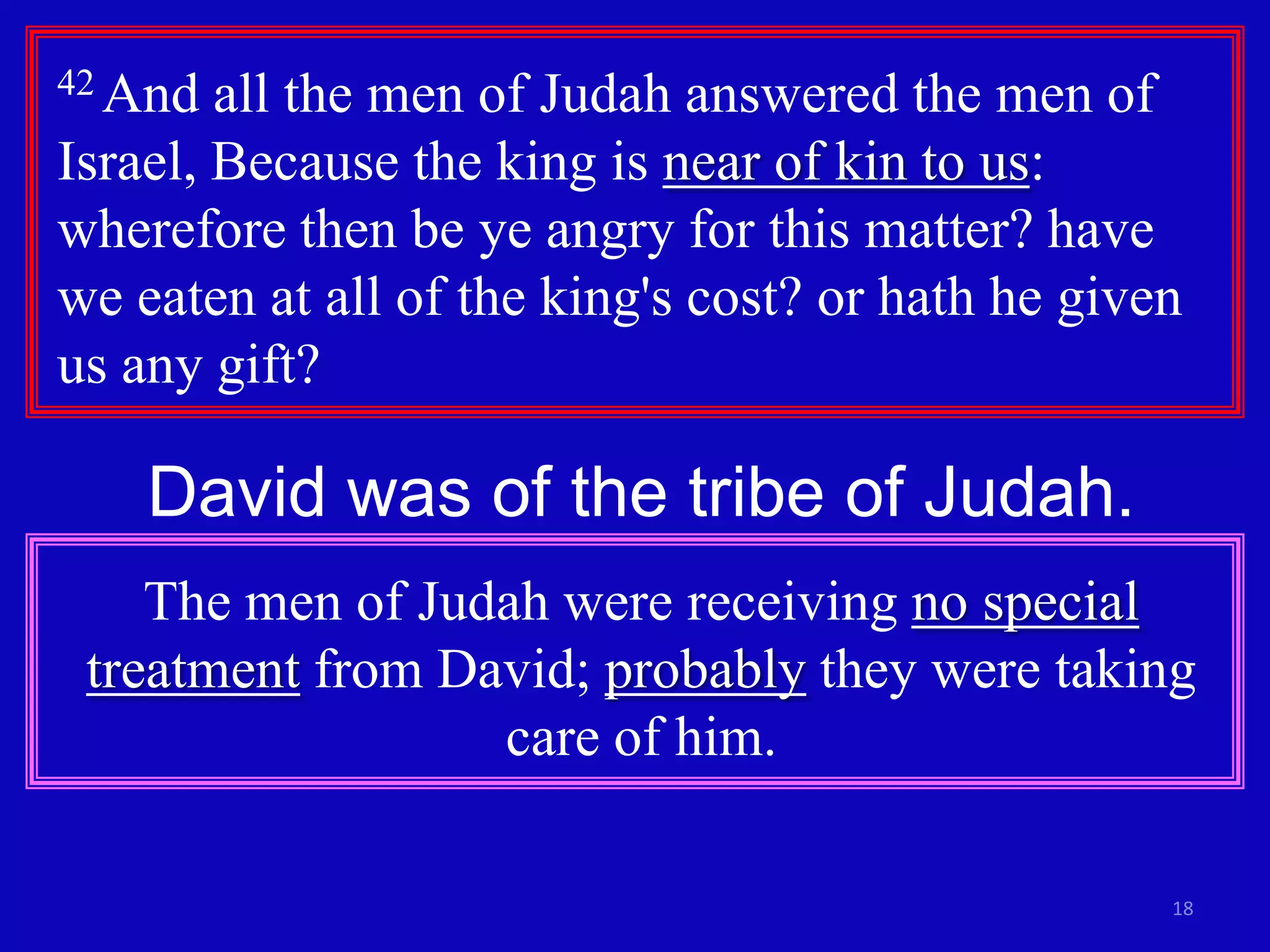 18
42 And all the men of Judah answered the men of
Israel, Because the king is near of kin to us:
wherefore then be ye angry for this matter? have
we eaten at all of the king's cost? or hath he given
us any gift?
David was of the tribe of Judah.
The men of Judah were receiving no special
treatment from David; probably they were taking
care of him.
 