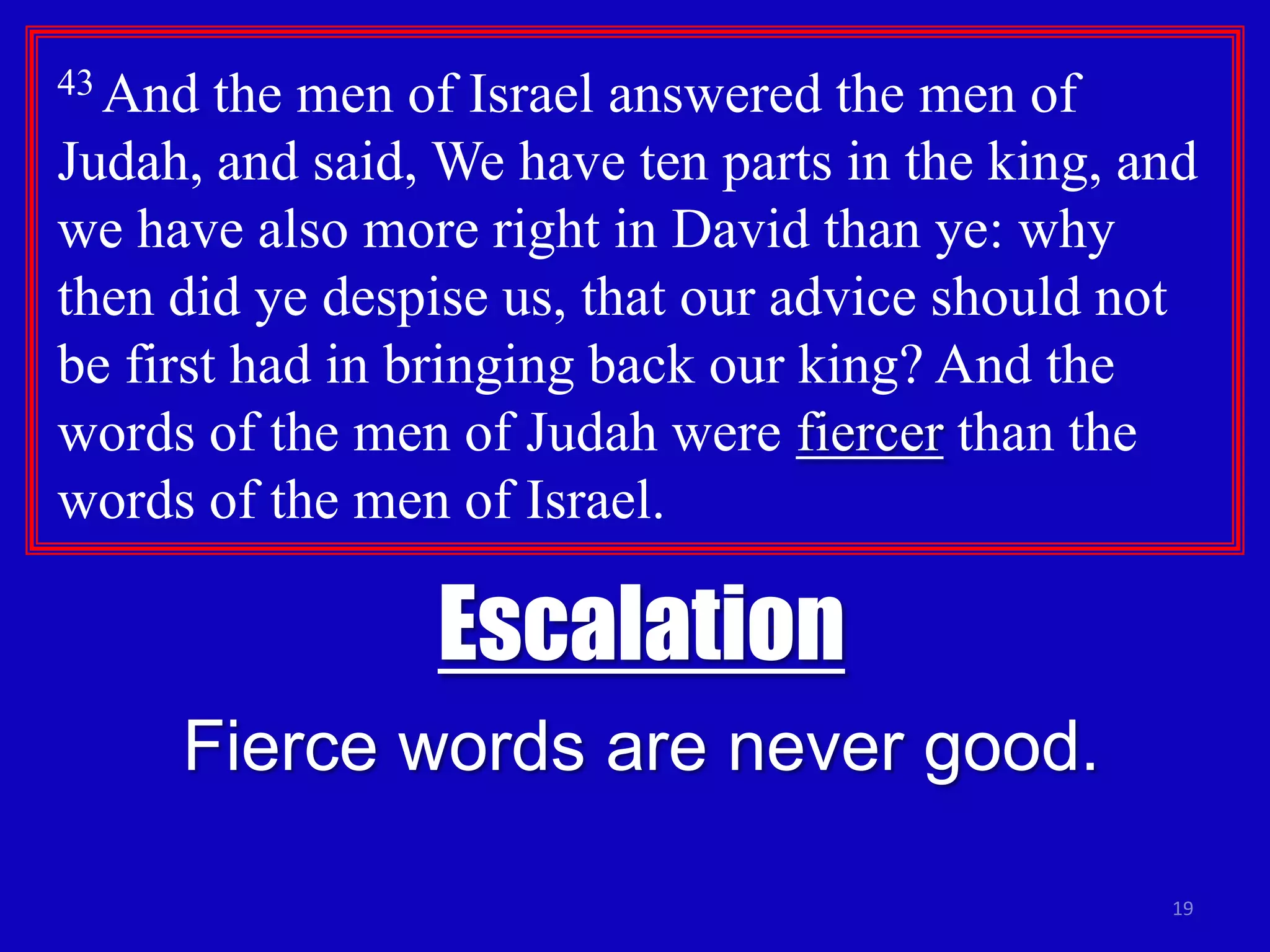 19
43 And the men of Israel answered the men of
Judah, and said, We have ten parts in the king, and
we have also more right in David than ye: why
then did ye despise us, that our advice should not
be first had in bringing back our king? And the
words of the men of Judah were fiercer than the
words of the men of Israel.
Escalation
Fierce words are never good.
 